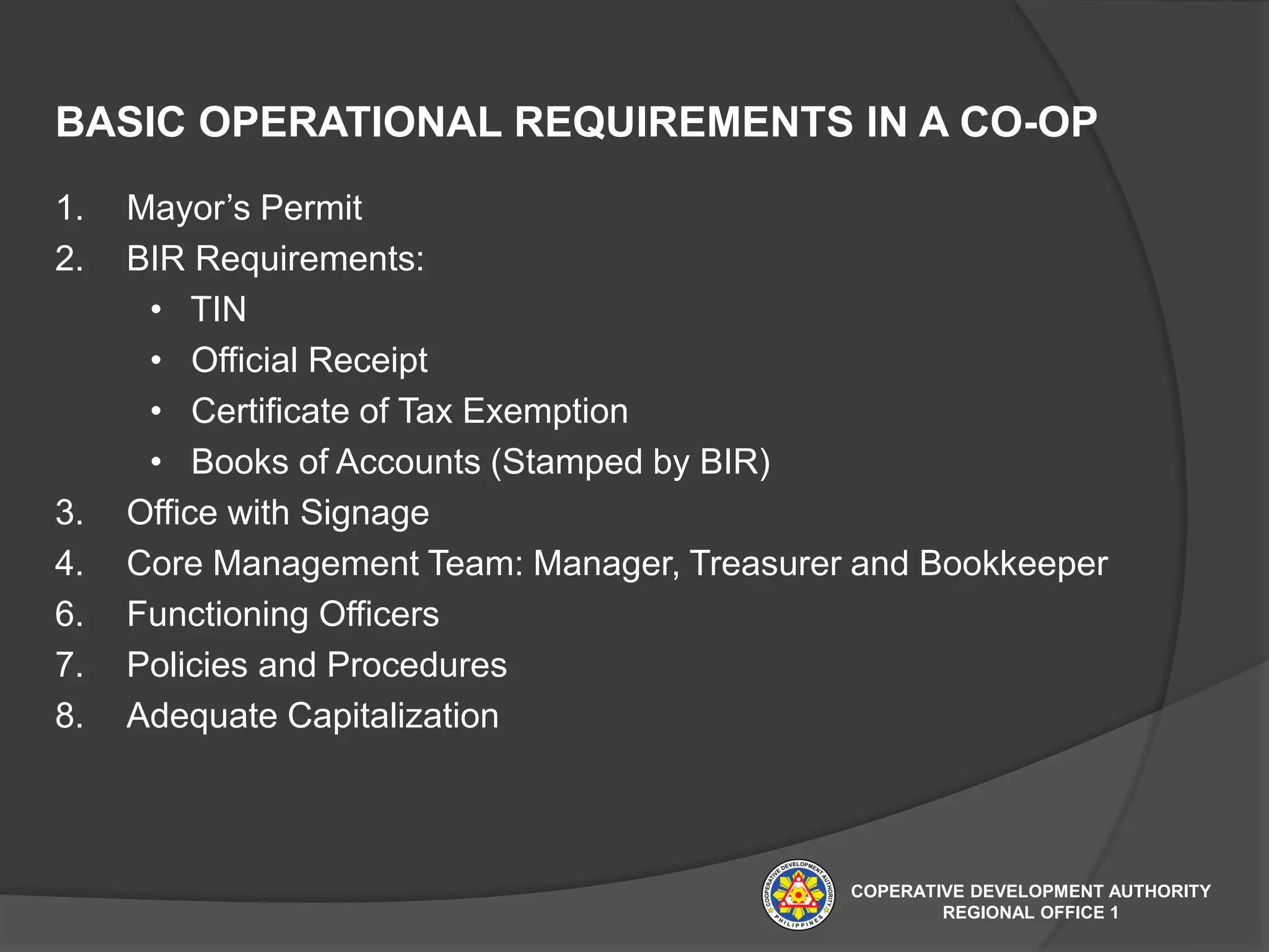 BASIC OPERATIONAL REQUIREMENTS IN A CO-OP
1. Mayor’s Permit
2. BIR Requirements:
• TIN
• Official Receipt
• Certificate of Tax Exemption
• Books of Accounts (Stamped by BIR)
3. Office with Signage
4. Core Management Team: Manager, Treasurer and Bookkeeper
6. Functioning Officers
7. Policies and Procedures
8. Adequate Capitalization
COPERATIVE DEVELOPMENT AUTHORITY
REGIONAL OFFICE 1
 