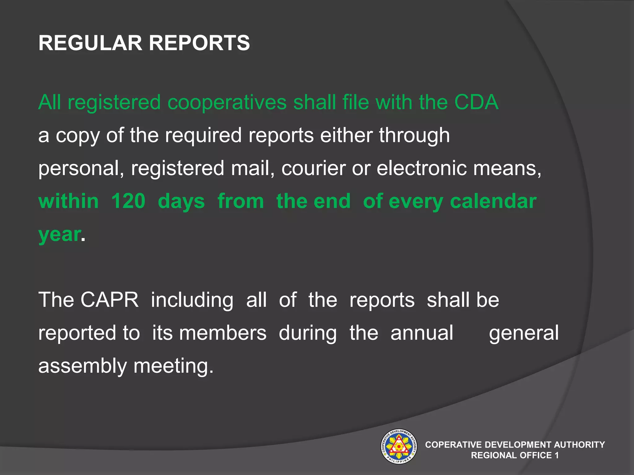 REGULAR REPORTS
All registered cooperatives shall file with the CDA
a copy of the required reports either through
personal, registered mail, courier or electronic means,
within 120 days from the end of every calendar
year.
The CAPR including all of the reports shall be
reported to its members during the annual general
assembly meeting.
COPERATIVE DEVELOPMENT AUTHORITY
REGIONAL OFFICE 1
 