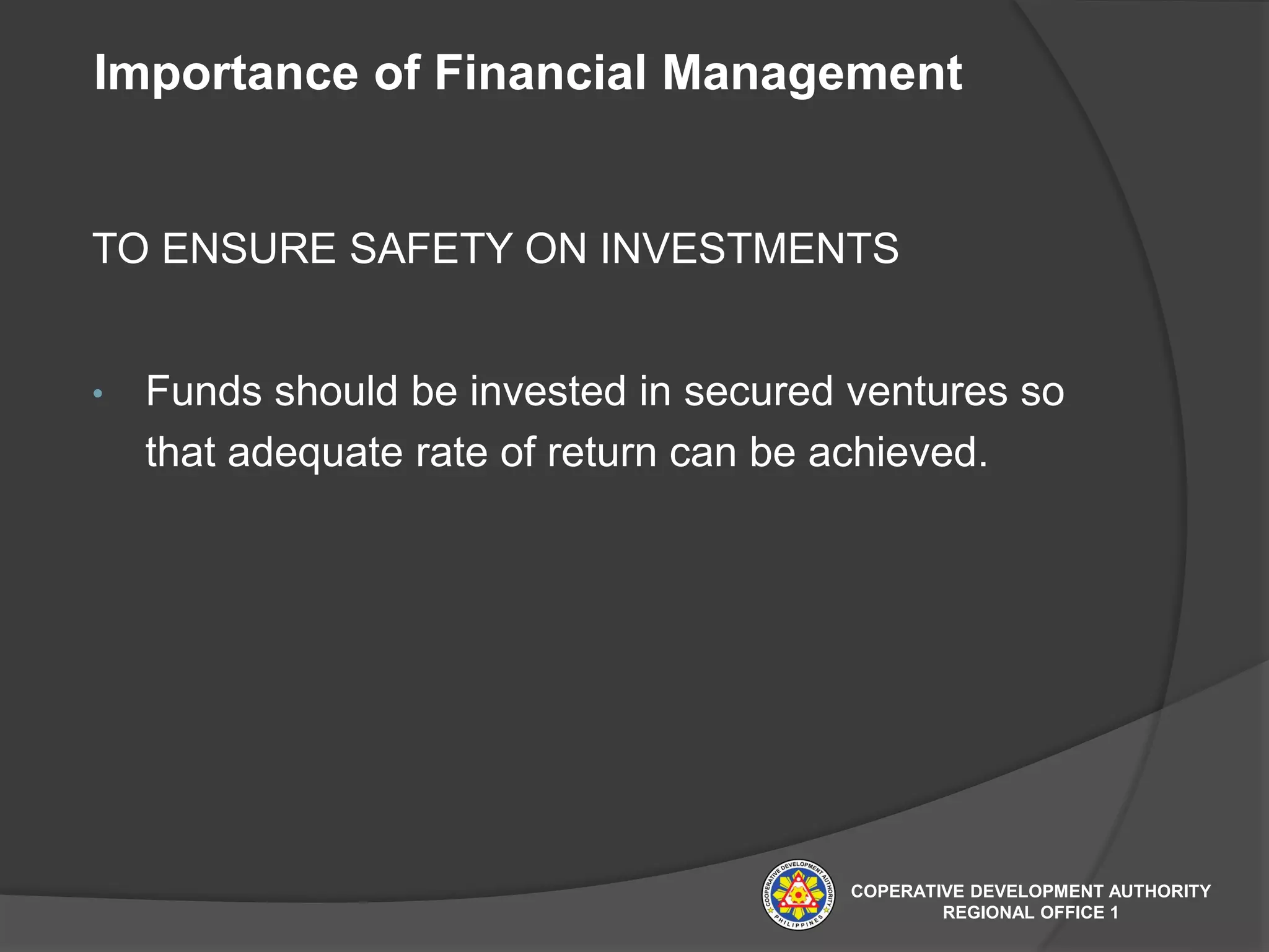 Importance of Financial Management
TO ENSURE SAFETY ON INVESTMENTS
• Funds should be invested in secured ventures so
that adequate rate of return can be achieved.
COPERATIVE DEVELOPMENT AUTHORITY
REGIONAL OFFICE 1
 