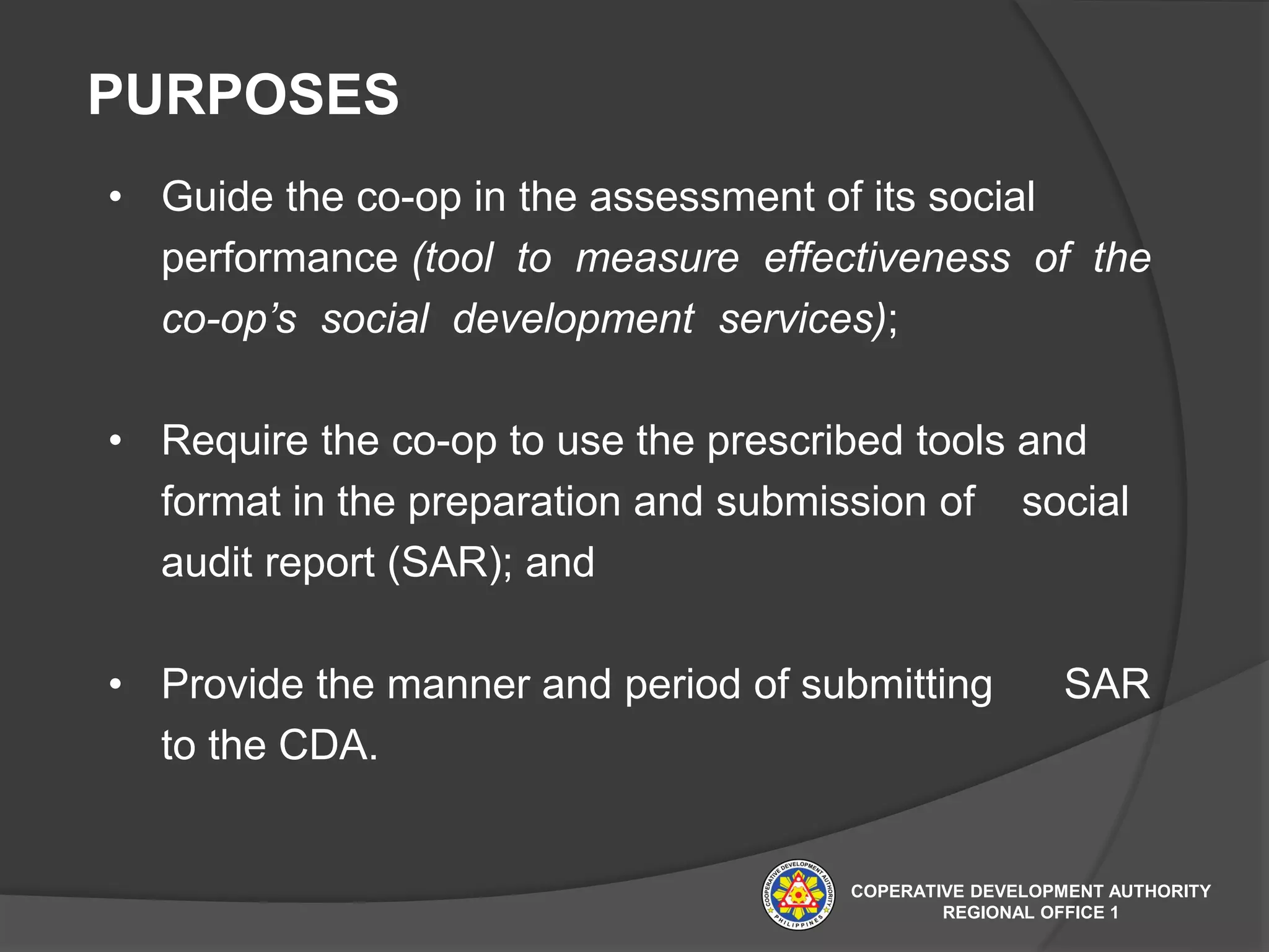 • Guide the co-op in the assessment of its social
performance (tool to measure effectiveness of the
co-op’s social development services);
• Require the co-op to use the prescribed tools and
format in the preparation and submission of social
audit report (SAR); and
• Provide the manner and period of submitting SAR
to the CDA.
PURPOSES
COPERATIVE DEVELOPMENT AUTHORITY
REGIONAL OFFICE 1
 