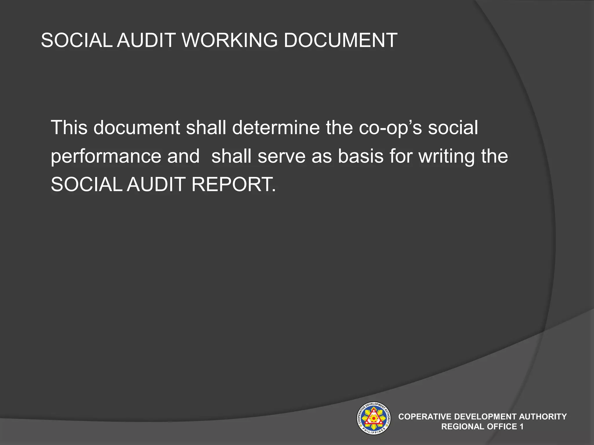 This document shall determine the co-op’s social
performance and shall serve as basis for writing the
SOCIAL AUDIT REPORT.
SOCIAL AUDIT WORKING DOCUMENT
COPERATIVE DEVELOPMENT AUTHORITY
REGIONAL OFFICE 1
 