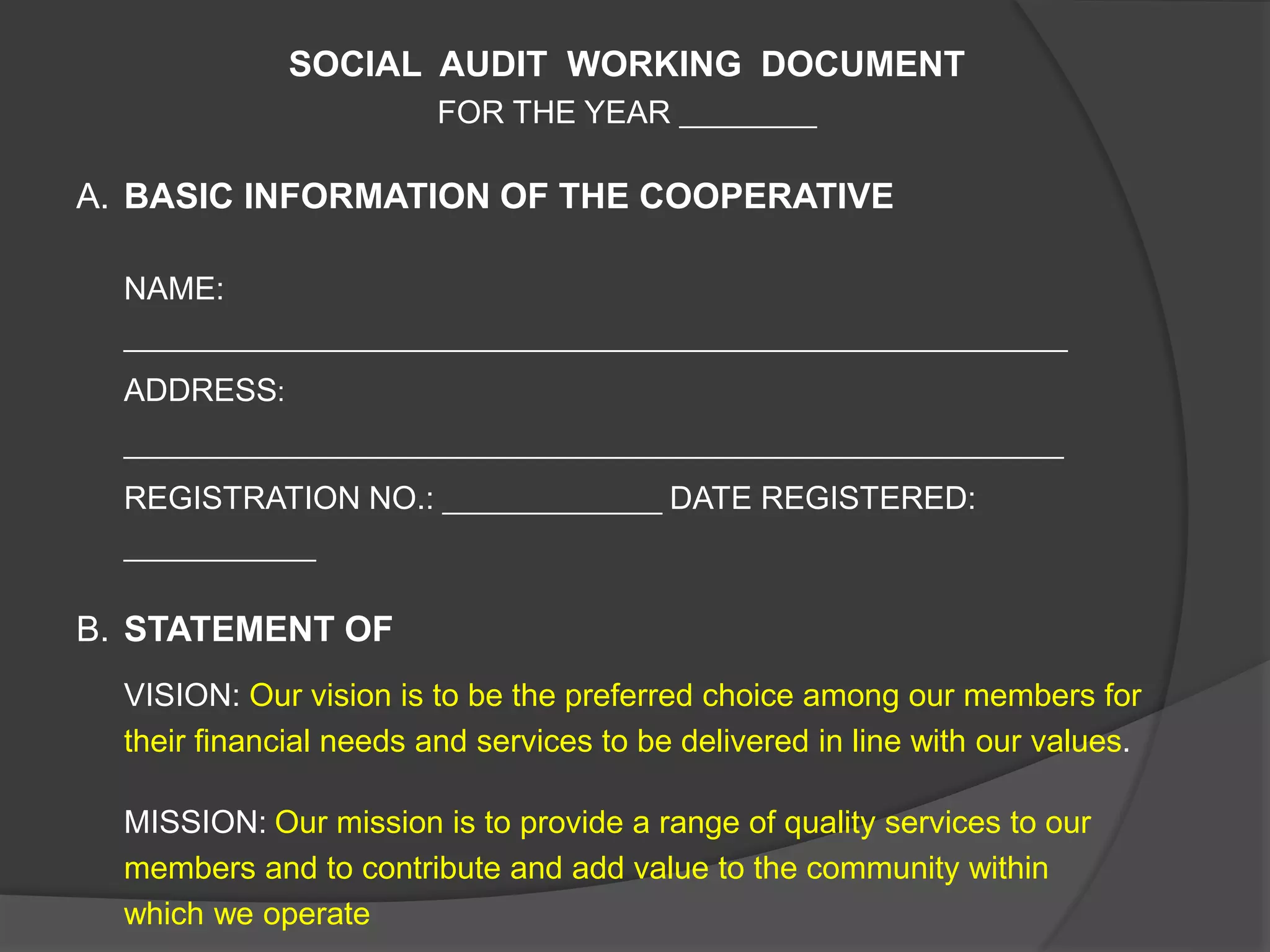 SOCIAL AUDIT WORKING DOCUMENT
FOR THE YEAR __________
A. BASIC INFORMATION OF THE COOPERATIVE
NAME:
_____________________________________________________________________
ADDRESS:
____________________________________________________________
REGISTRATION NO.: ______________ DATE REGISTERED:
______________
B. STATEMENT OF
VISION: Our vision is to be the preferred choice among our members for
their financial needs and services to be delivered in line with our values.
MISSION: Our mission is to provide a range of quality services to our
members and to contribute and add value to the community within
which we operate
 