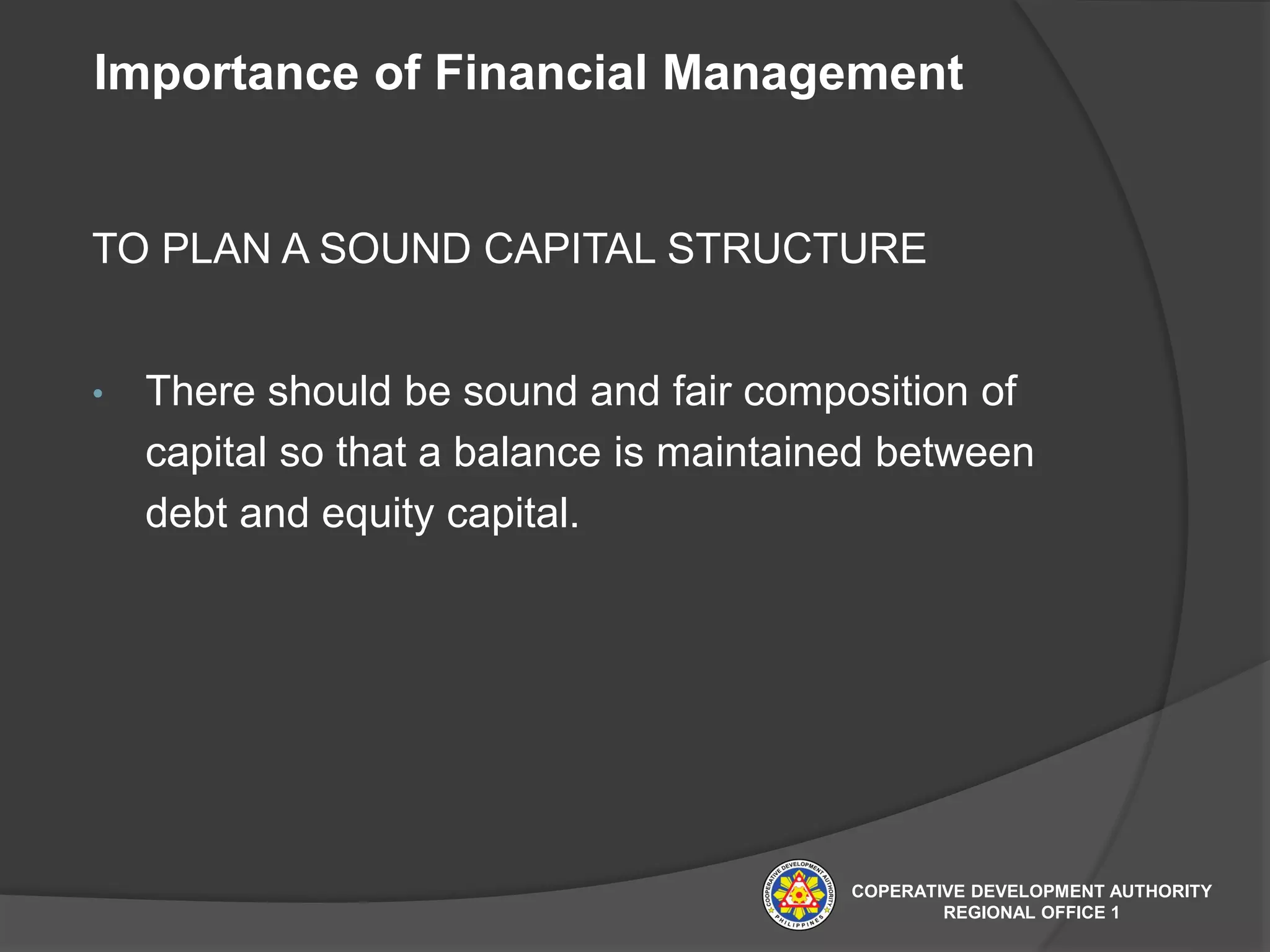 Importance of Financial Management
TO PLAN A SOUND CAPITAL STRUCTURE
• There should be sound and fair composition of
capital so that a balance is maintained between
debt and equity capital.
COPERATIVE DEVELOPMENT AUTHORITY
REGIONAL OFFICE 1
 