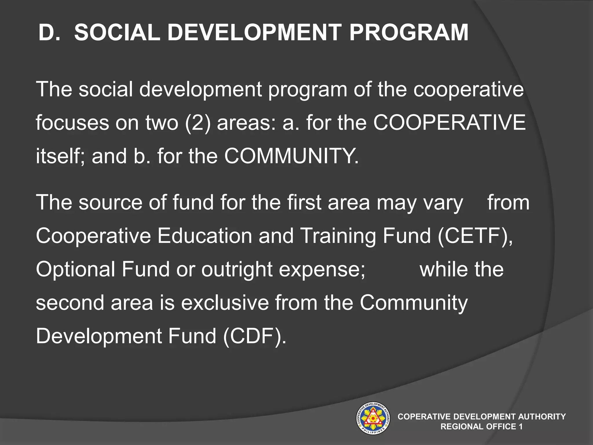 D. SOCIAL DEVELOPMENT PROGRAM
The social development program of the cooperative
focuses on two (2) areas: a. for the COOPERATIVE
itself; and b. for the COMMUNITY.
The source of fund for the first area may vary from
Cooperative Education and Training Fund (CETF),
Optional Fund or outright expense; while the
second area is exclusive from the Community
Development Fund (CDF).
COPERATIVE DEVELOPMENT AUTHORITY
REGIONAL OFFICE 1
 
