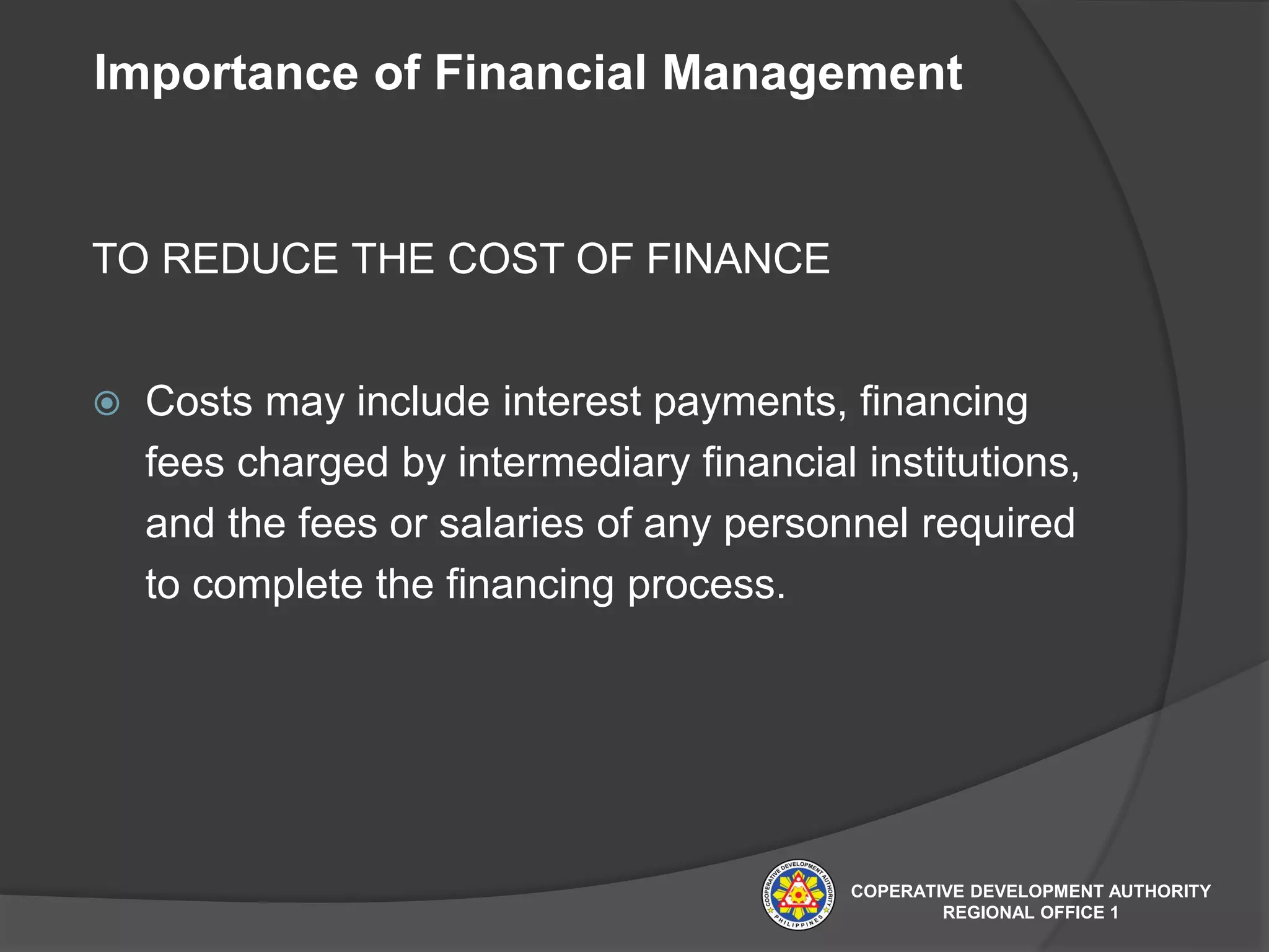 Importance of Financial Management
TO REDUCE THE COST OF FINANCE
 Costs may include interest payments, financing
fees charged by intermediary financial institutions,
and the fees or salaries of any personnel required
to complete the financing process.
COPERATIVE DEVELOPMENT AUTHORITY
REGIONAL OFFICE 1
 