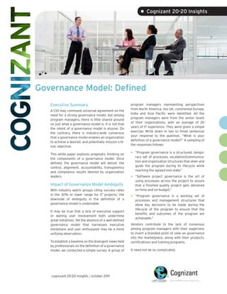 • Cognizant 20-20 Insights




Governance Model: Defined
   Executive Summary                                      program managers representing perspectives
                                                          from North America, the UK, continental Europe,
   A CIO may command universal agreement on the
                                                          India and Asia Pacific were identified. All the
   need for a strong governance model, but among
                                                          program managers were from the senior levels
   program managers, there is little shared ground
                                                          of their organizations, with an average of 20
   on just what a governance model is. It is not that
                                                          years of IT experience. They were given a simple
   the intent of a governance model is elusive. On
                                                          exercise: Write down in two to three sentences
   the contrary, there is industry-wide consensus
                                                          your response to the question, “What is your
   that a governance model enables an organization
                                                          definition of a governance model?” A sampling of
   to achieve a desired, and potentially mission-crit-
                                                          the responses follows:
   ical, objective.

   This white paper explores pragmatic thinking on        •   “Program governance is a structured, tempo-
                                                              rary set of processes, escalation/communica-
   the components of a governance model. Once
                                                              tion and organization structures that steer and
   defined, the governance model will deliver the
                                                              guide the program during its lifecycle while
   control, alignment, accountability, transparency
                                                              reaching the agreed end state.”
   and compliance results desired by organization
   leaders.                                               •   “Software project governance is the art of
                                                              using processes across the project to assure
   Impact of Governance Model Ambiguity                       that a finished quality project gets delivered
   With industry watch groups citing success rates            on-time and on-budget.”
   in the 30% or lower range for IT projects,1 the
   downside of ambiguity in the definition of a
                                                          •   “Program governance is a working set of
                                                              processes and management structures that
   governance model is undeniable.                            allow key decisions to be made during the
                                                              lifecycle of the program to ensure that the
   It may be true that a lack of executive support
                                                              benefits and outcomes of the program are
   or waning user involvement both undermine
                                                              achievable.”
   great initiatives. Yet the absence of a well-defined
   governance model that harnesses executive              Vendors contribute to the lack of consensus
   mindshare and user enthusiasm may be a more            among program managers with their eagerness
   unifying observation.                                  to insert a branded point of view on governance
                                                          into the marketplace, along with their products,
   To establish a baseline on the divergent views held    certifications and training programs.
   by professionals on the definition of a governance
   model, we conducted a simple survey. A group of        It need not be so complicated.




   cognizant 20-20 insights | october 2011
 