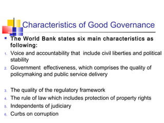 Characteristics of Good Governance 
 The World Bank states six main characteristics as 
following: 
1. Voice and accountability that include civil liberties and political 
stability 
2. Government effectiveness, which comprises the quality of 
policymaking and public service delivery 
3. The quality of the regulatory framework 
4. The rule of law which includes protection of property rights 
5. Independents of judiciary 
6. Curbs on corruption 
 