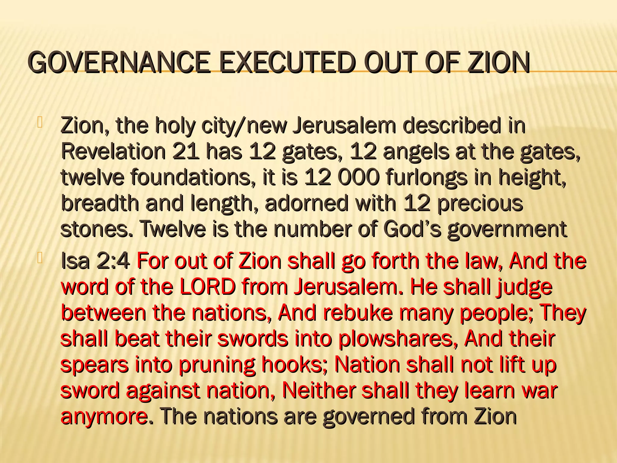 GOVERNANCE EXECUTED OUT OF ZION
   Zion, the holy city/new Jerusalem described in
    Revelation 21 has 12 gates, 12 angels at the gates,
    twelve foundations, it is 12 000 furlongs in height,
    breadth and length, adorned with 12 precious
    stones. Twelve is the number of God’s government
   Isa 2:4 For out of Zion shall go forth the law, And the
    word of the LORD from Jerusalem. He shall judge
    between the nations, And rebuke many people; They
    shall beat their swords into plowshares, And their
    spears into pruning hooks; Nation shall not lift up
    sword against nation, Neither shall they learn war
    anymore. The nations are governed from Zion
 