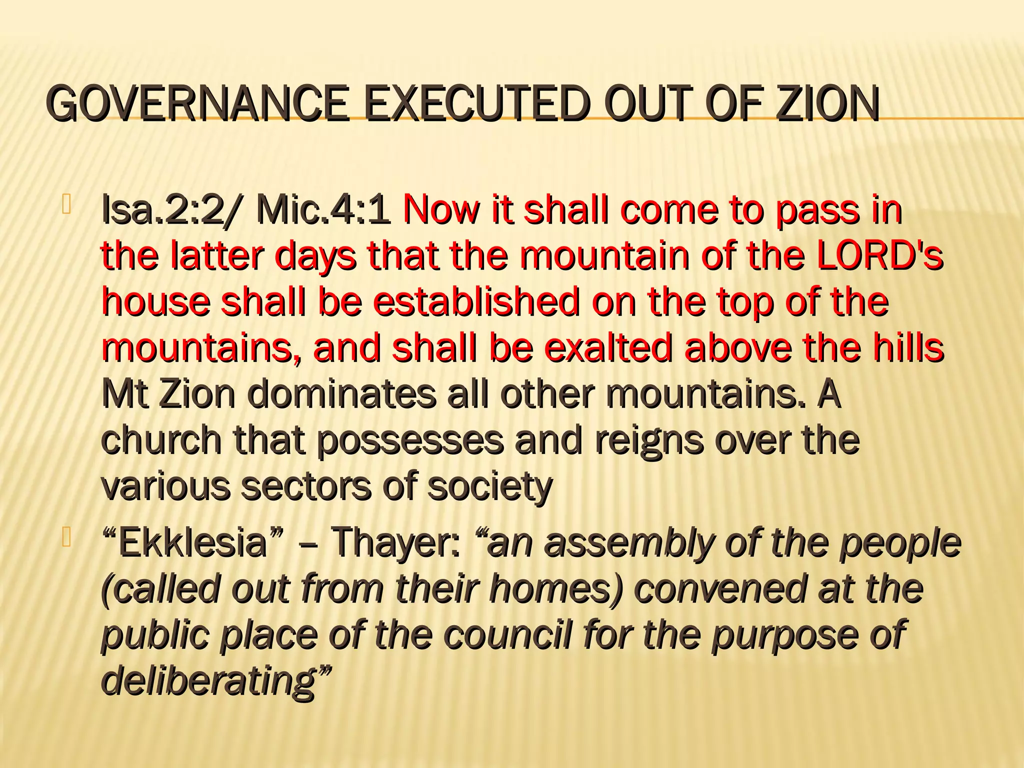 GOVERNANCE EXECUTED OUT OF ZION
   Isa.2:2/ Mic.4:1 Now it shall come to pass in
    the latter days that the mountain of the LORD's
    house shall be established on the top of the
    mountains, and shall be exalted above the hills
    Mt Zion dominates all other mountains. A
    church that possesses and reigns over the
    various sectors of society
   “Ekklesia” – Thayer: “an assembly of the people
    (called out from their homes) convened at the
    public place of the council for the purpose of
    deliberating”
 