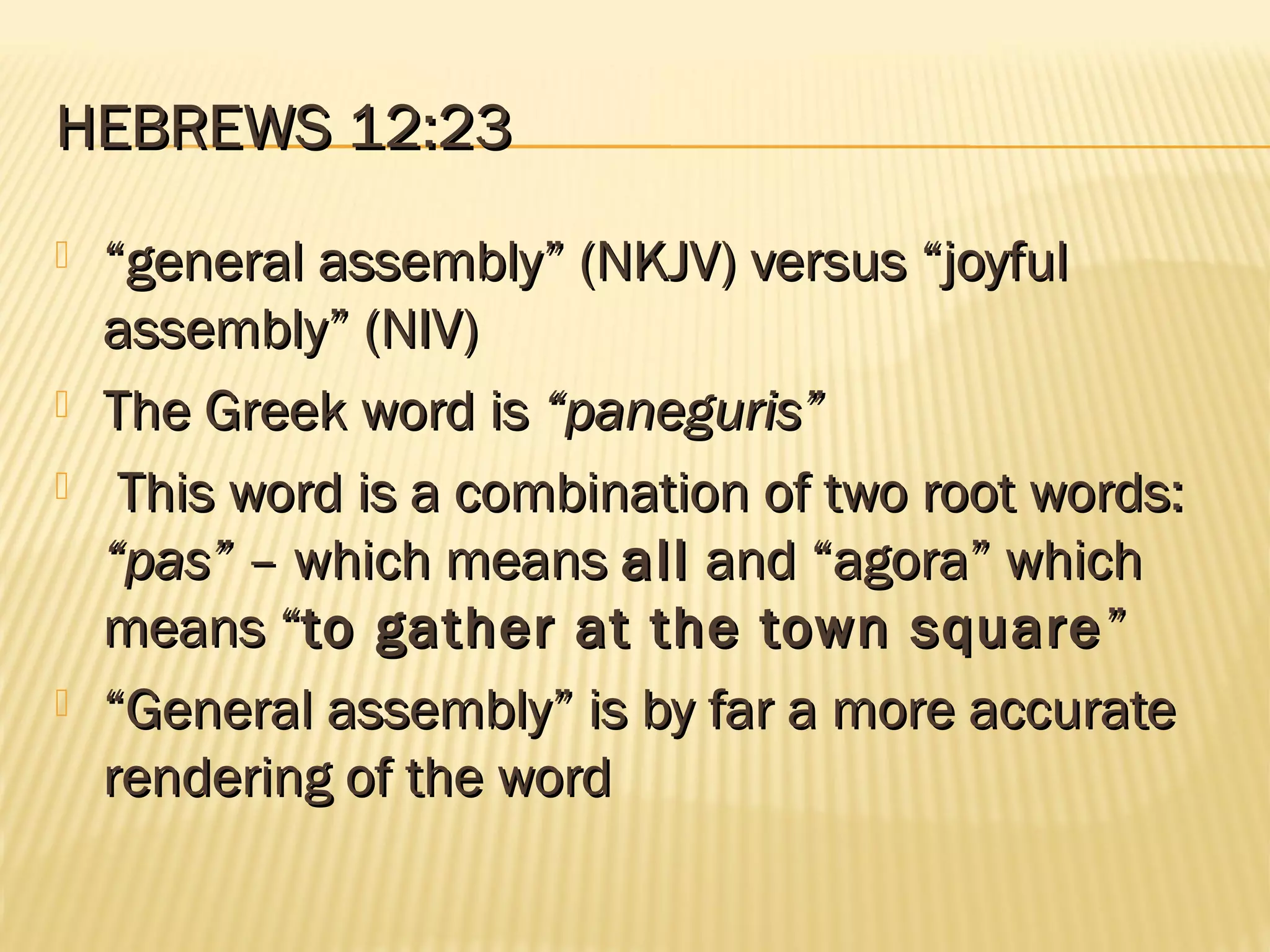 HEBREWS 12:23
   “general assembly” (NKJV) versus “joyful
    assembly” (NIV)
   The Greek word is “paneguris”
    This word is a combination of two root words:
    “pas” – which means all and “agora” which
    means “to gather at the town square ”
   “General assembly” is by far a more accurate
    rendering of the word
 