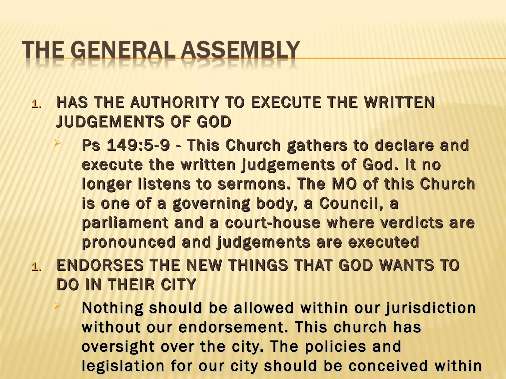 1.   HAS THE AUTHORIT Y TO EXECUTE THE WRITTEN
     JUDGEMENTS OF GOD
       Ps 149:5-9 - This Church gathers to declare and
        execute the written judgements of God. It no
        longer listens to sermons. The MO of this Church
        is one of a governing body, a Council, a
        parliament and a cour t-house where verdicts are
        pronounced and judgements are executed
1.   ENDORSES THE NEW THINGS THAT GOD WANTS TO
     DO IN THEIR CIT Y
       Nothing should be allowed within our jurisdiction
        without our endorsement. This church has
        oversight over the city. The policies and
        legislation for our city should be conceived within
 