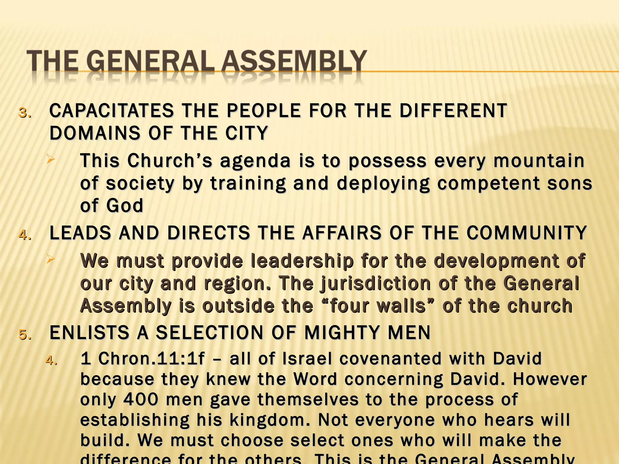 3.   CAPACITATES THE PEOPLE FOR THE DIFFERENT
     DOMAINS OF THE CIT Y
       This Church’s agenda is to possess ever y mountain
        of society by training and deploying competent sons
        of God
4.   LEADS AND DIRECTS THE AFFAIRS OF THE COMMUNIT Y
       We must provide leadership for the development of
        our city and region. The jurisdiction of the General
        Assembly is outside the “four walls” of the church
5.   ENLISTS A SELECTION OF MIGHT Y MEN
     4.   1 Chron.11:1f – all of Israel covenanted with David
          because they knew the Word concerning David. However
          only 400 men gave themselves to the process of
          establishing his kingdom. Not ever yone who hears will
          build. We must choose select ones who will make the
 