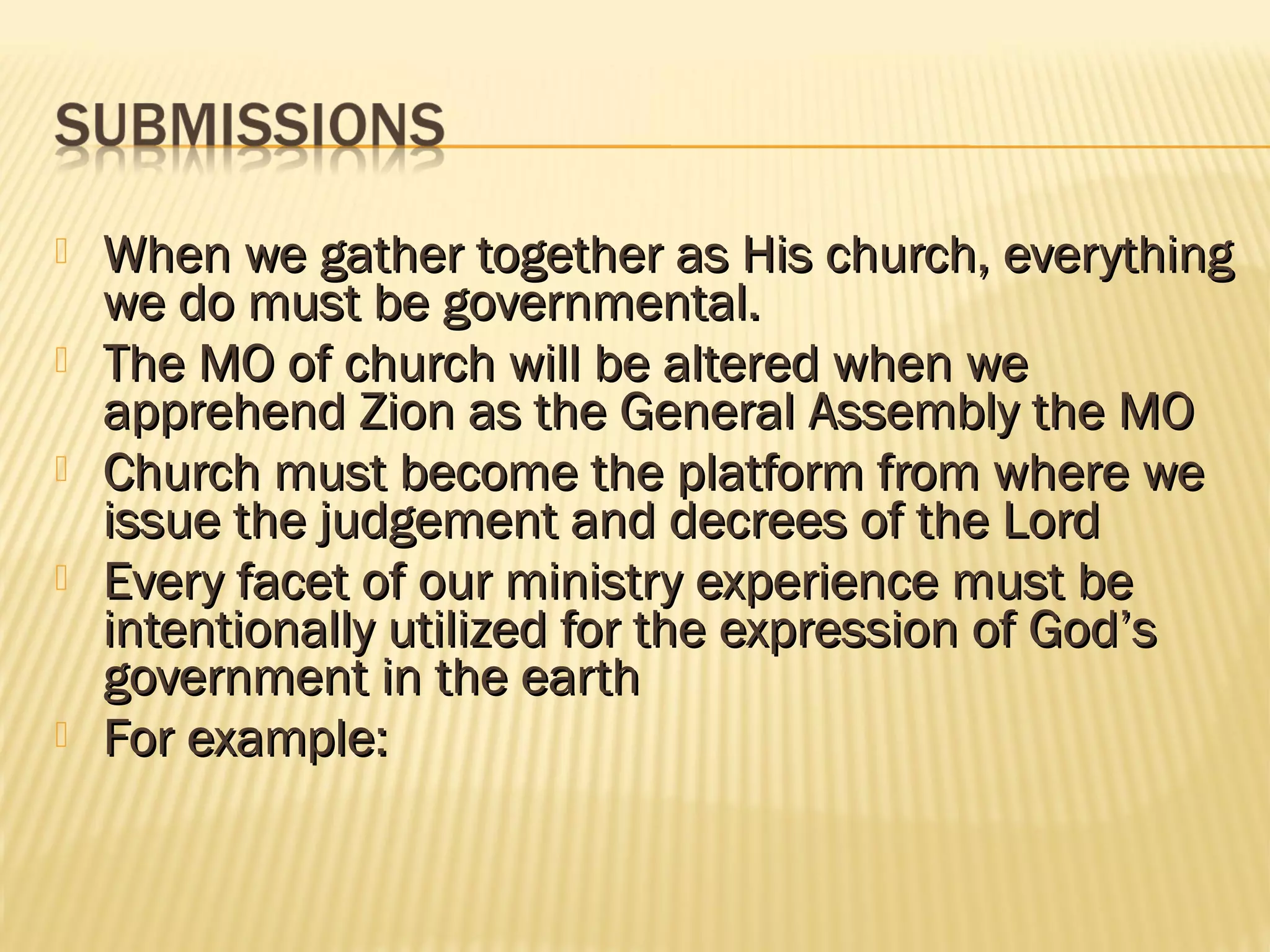    When we gather together as His church, everything
    we do must be governmental.
   The MO of church will be altered when we
    apprehend Zion as the General Assembly the MO
   Church must become the platform from where we
    issue the judgement and decrees of the Lord
   Every facet of our ministry experience must be
    intentionally utilized for the expression of God’s
    government in the earth
   For example:
 