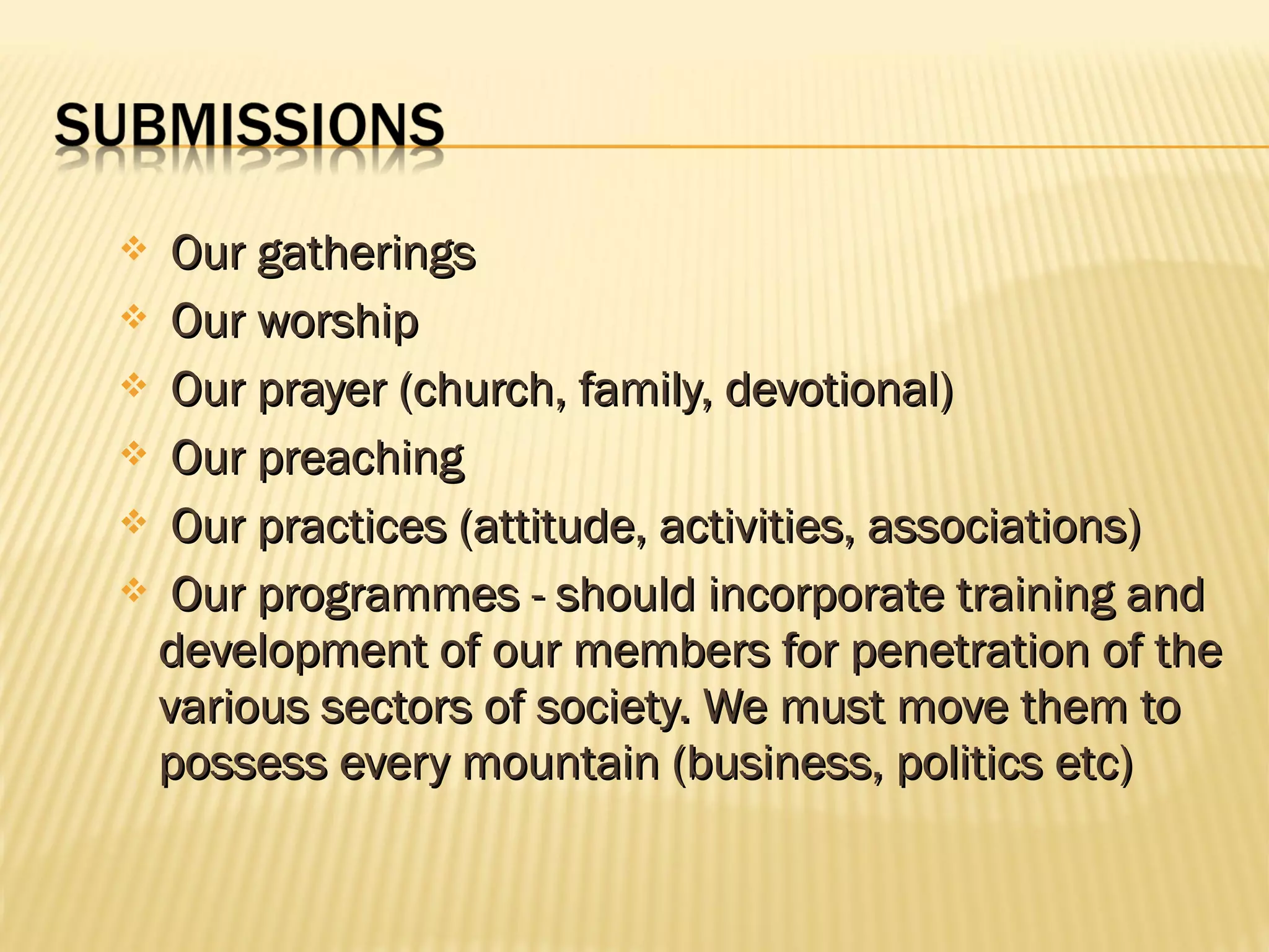  Our gatherings
 Our worship
 Our prayer (church, family, devotional)
 Our preaching
 Our practices (attitude, activities, associations)
 Our programmes - should incorporate training and
 development of our members for penetration of the
 various sectors of society. We must move them to
 possess every mountain (business, politics etc)
 