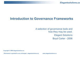 Introduction to Governance Frameworks  A selection of governance tools and how they may be used. Elegant Solutions Boyd Carter - 2006 Copyright © 2006 elegantsolutions.ca (Permission is granted to use unchanged.  elegantsolutions.ca)  www.elegantsolutions.ca 
