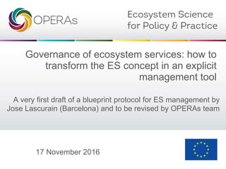 Governance of ecosystem services: how to
transform the ES concept in an explicit
management tool
A very first draft of a blueprint protocol for ES management by
Jose Lascurain (Barcelona) and to be revised by OPERAs team
17 November 2016
 