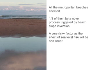 All the metropolitan beaches
affected.
1/3 of them by a novel
process triggered by beach
slope inversion.
A very risky factor as the
effect of sea level rise will be
non linear.
 