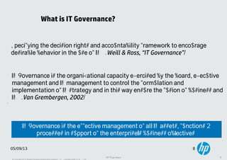 8
05/09/13 8
HP Proprietary 8
What is IT Governance?
Specifying the decision rights and accountability framework to encourage
desirable behavior in the use of IT. (Weill & Ross, “IT Governance”)
IT Governance is the effective management of all IT assets, functions &
processes in support of the enterprise’s business objectives.
IT Governance is the organizational capacity exercised by the board, executive
management and IT management to control the formulation and
implementation of IT strategy and in this way ensure the fusion of business and
IT. (Van Grembergen, 2002)
 