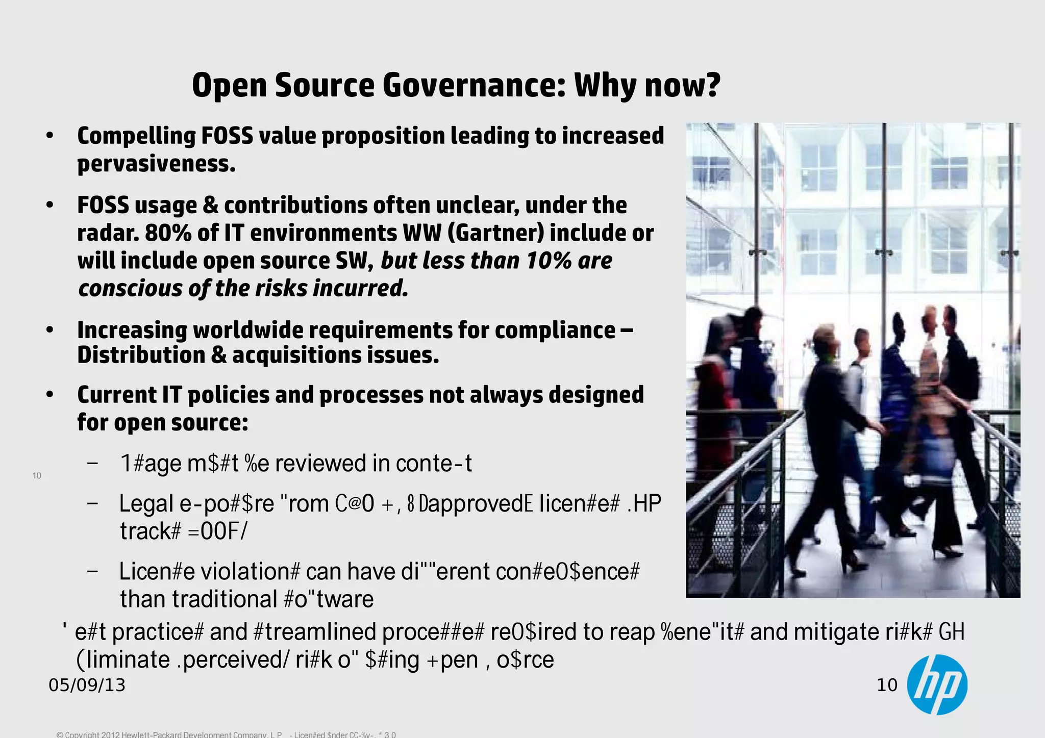 10
05/09/13 10
Open Source Governance: Why now?
●
Compelling FOSS value proposition leading to increased
pervasiveness.
●
FOSS usage & contributions often unclear, under the
radar. 80% of IT environments WW (Gartner) include or
will include open source SW, but less than 10% are
conscious of the risks incurred.
●
Increasing worldwide requirements for compliance –
Distribution & acquisitions issues.
●
Current IT policies and processes not always designed
for open source:
– Usage must be reviewed in context.
– Legal exposure from ~60 OSI “approved” licenses (HP
tracks 400+).
– License violations can have different consequences
than traditional software.
Best practices and streamlined processes required to reap benefits and mitigate risks =>
Eliminate (perceived) risk of using Open Source.
 