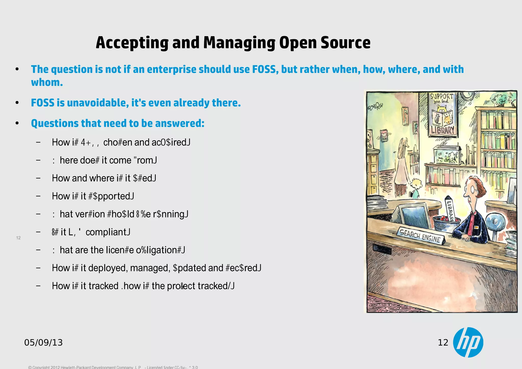 12
05/09/13 12
Accepting and Managing Open Source
●
The question is not if an enterprise should use FOSS, but rather when, how, where, and with
whom.
●
FOSS is unavoidable, it's even already there.
●
Questions that need to be answered:
– How is FOSS chosen and acquired?
– Where does it come from?
– How and where is it used?
– How is it supported?
– What version should I be running?
– Is it LSB compliant?
– What are the license obligations?
– How is it deployed, managed, updated and secured?
– How is it tracked (how is the project tracked)?
 