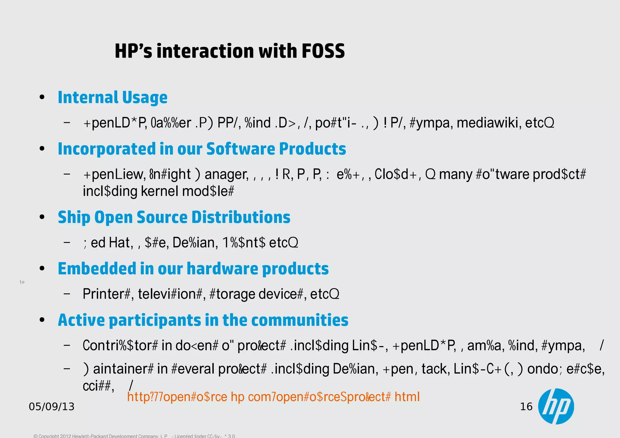 16
05/09/13 16
HP’s interaction with FOSS
●
Internal Usage
– OpenLDAP, Jabber (XMPP), bind (DNS), postfix (SMTP), sympa, mediawiki, etc…
● Incorporated in our Software Products
– OpenView, Insight Manager, SSSTK, PSP, WebOS, CloudOS… many software products
including kernel modules
● Ship Open Source Distributions
– Red Hat, Suse, Debian, Ubuntu etc…
● Embedded in our hardware products
– Printers, televisions, storage devices, etc…
●
Active participants in the communities
– Contributors in dozens of projects (including Linux, OpenLDAP, Samba, bind, sympa, ...)
– Maintainers in several projects (including Debian, OpenStack, LinuxCOE, MondoRescue,
cciss, ...)
http://opensource.hp.com/opensource_projects.html
 