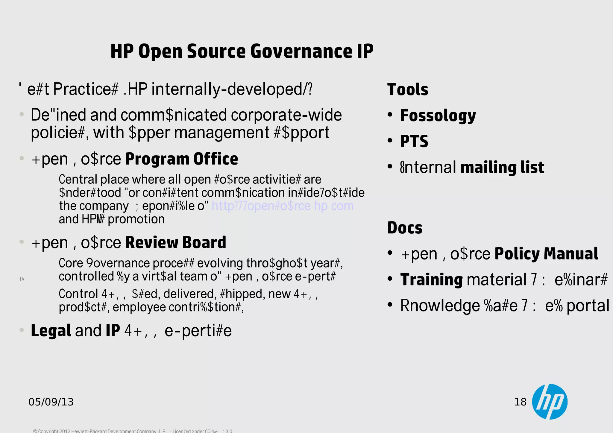 18
05/09/13 18
HP Open Source Governance IP
Tools

Fossology

PTS

Internal mailing list
Best Practices (HP internally-developed):
• Defined and communicated corporate-wide
policies, with upper management support
• Open Source Program Office
Central place where all open source activities are
understood for consistent communication inside/outside
the company. Reponsible of http://opensource.hp.com
and HP's promotion.
• Open Source Review Board
Core Governance process evolving throughout years,
controlled by a virtual team of Open Source experts.
Control FOSS used, delivered, shipped, new FOSS
products, employee contributions, ...
• Legal and IP FOSS expertise
Docs

Open Source Policy Manual

Training material / Webinars

Knowledge base / Web portal
 