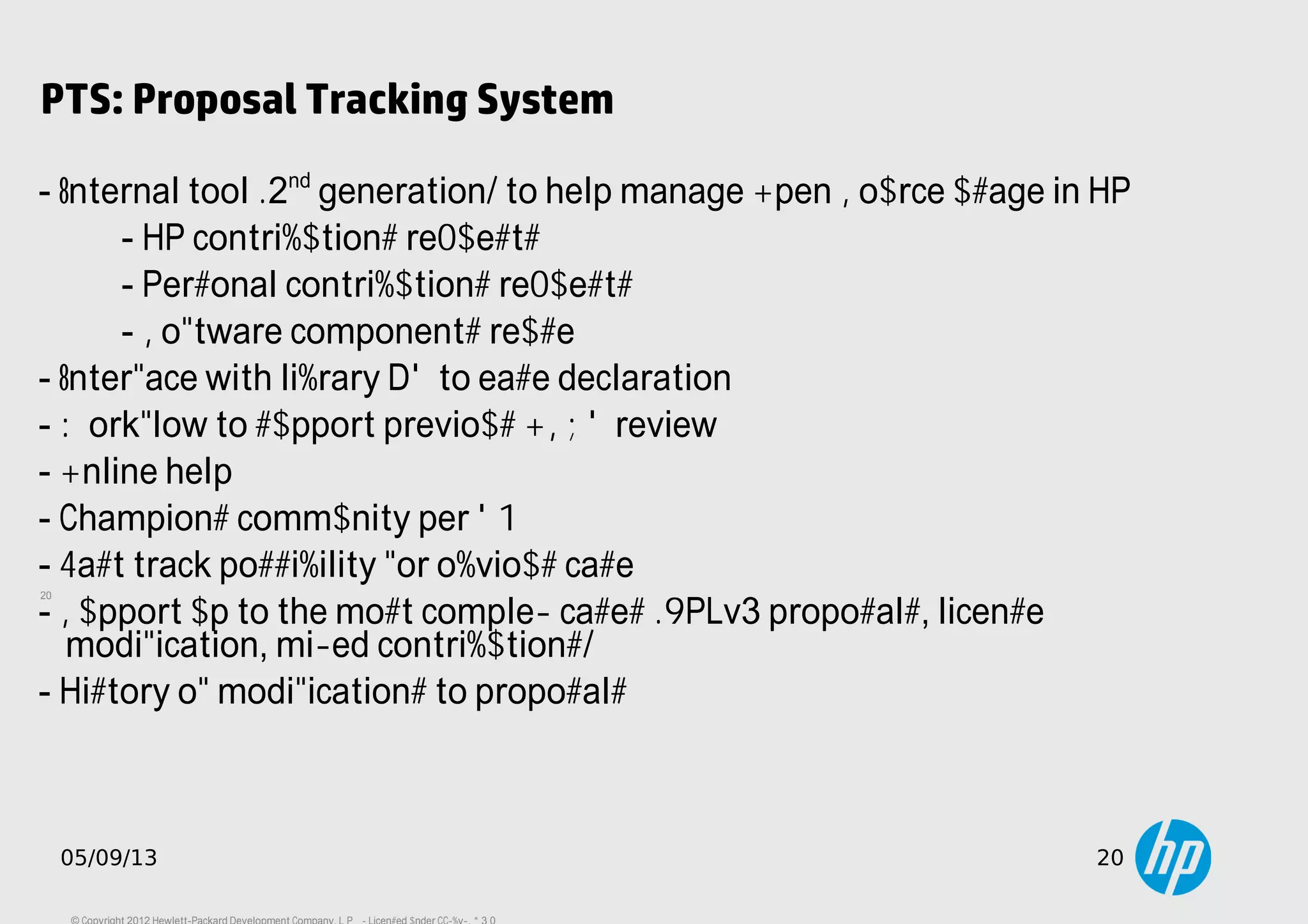 20
05/09/13 20
PTS: Proposal Tracking System
- Internal tool (2nd
generation) to help manage Open Source usage in HP
- HP contributions requests
- Personal contributions requests
- Software components reuse
- Interface with library DB to ease declaration
- Workflow to support previous OSRB review
- Online help
- Champions community per BU
- Fast track possibility for obvious case
- Support up to the most complex cases (GPLv3 proposals, license
modification, mixed contributions)
- History of modifications to proposals
 