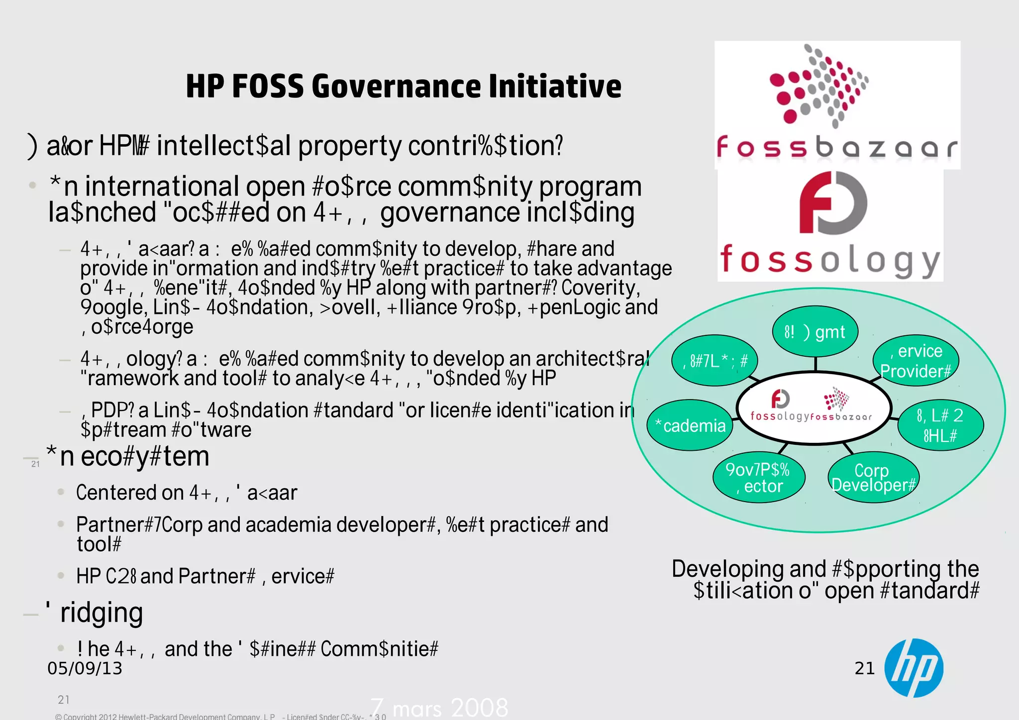 21
05/09/13 21
HP FOSS Governance Initiative
21
7 mars 2008
Major HP's intellectual property contribution:
• An international open source community program
launched focussed on FOSS governance including
− FOSSBazaar: a Web based community to develop, share and
provide information and industry best practices to take advantage
of FOSS benefits, Founded by HP along with partners: Coverity,
Google, Linux Foundation, Novell, Olliance Group, OpenLogic and
SourceForge
− FOSSology: a Web based community to develop an architectural
framework and tools to analyze FOSS, founded by HP.
− SPDX: a Linux Foundation standard for license identification in
upstream software
SIs/VARs
Academia
Gov/Pub
Sector
Corp
Developers
ISVs &
IHVs
Service
Providers
IT Mgmt
Developing and supporting the
utilization of open standards
−An ecosystem
• Centered on FOSSBazaar
• Partners/Corp and academia developers, best practices and
tools
• HP C&I and Partners Services
−Bridging
• The FOSS and the Business Communities
 
