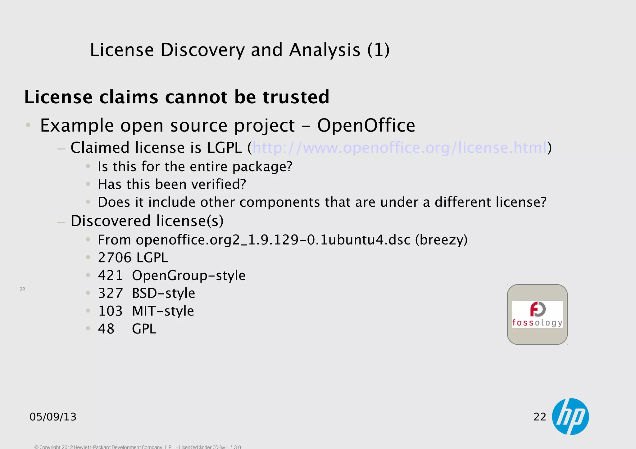 22
05/09/13 22
License Discovery and Analysis (1)
License claims cannot be trusted
• Example open source project - OpenOffice
− Claimed license is LGPL (http://www.openoffice.org/license.html)
• Is this for the entire package?
• Has this been verified?
• Does it include other components that are under a different license?
− Discovered license(s)
• From openoffice.org2_1.9.129-0.1ubuntu4.dsc (breezy)
• 2706 LGPL
• 421 OpenGroup-style
• 327 BSD-style
• 103 MIT-style
• 48 GPL
 