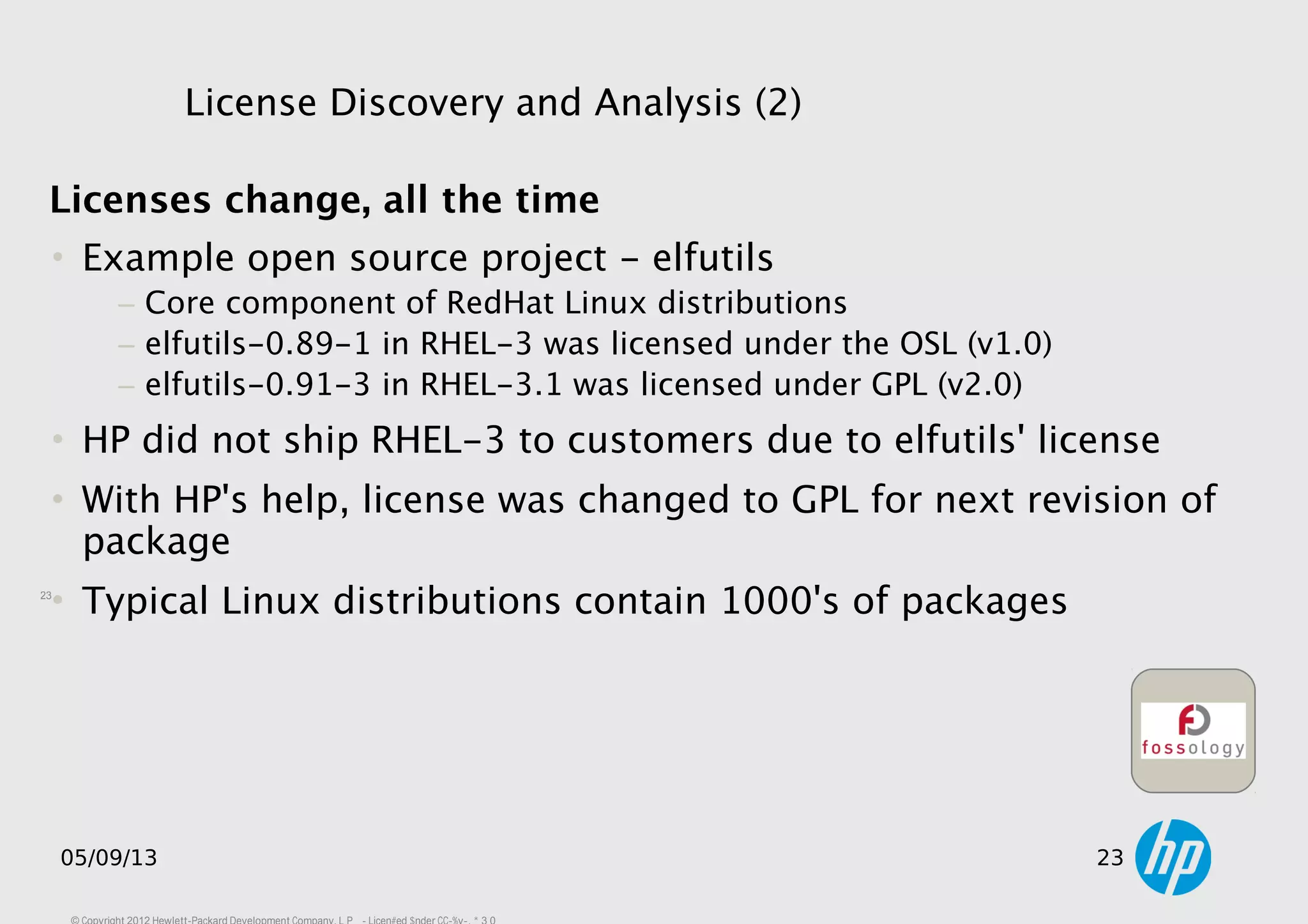 23
05/09/13 23
Licenses change, all the time
• Example open source project - elfutils
− Core component of RedHat Linux distributions
− elfutils-0.89-1 in RHEL-3 was licensed under the OSL (v1.0)
− elfutils-0.91-3 in RHEL-3.1 was licensed under GPL (v2.0)
• HP did not ship RHEL-3 to customers due to elfutils' license
• With HP's help, license was changed to GPL for next revision of
package
• Typical Linux distributions contain 1000's of packages
License Discovery and Analysis (2)
 