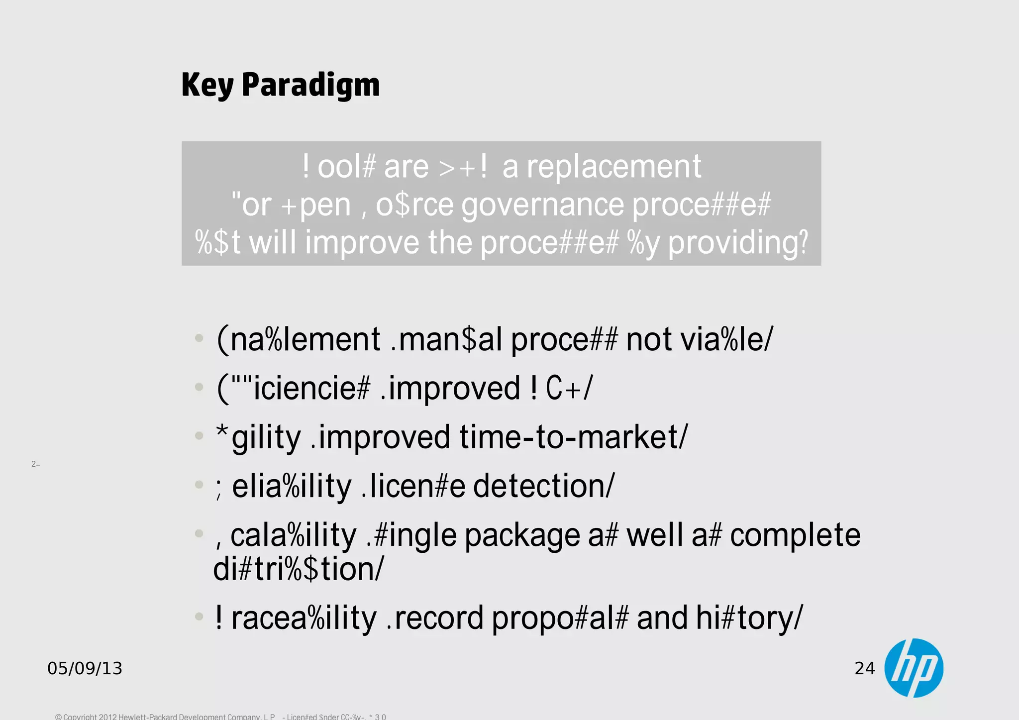 24
05/09/13 24
Key Paradigm
• Enablement (manual process not viable)
• Efficiencies (improved TCO)
• Agility (improved time-to-market)
• Reliability (license detection)
• Scalability (single package as well as complete
distribution)
• Traceability (record proposals and history)
Tools are NOT a replacement
for Open Source governance processes
but will improve the processes by providing:
 