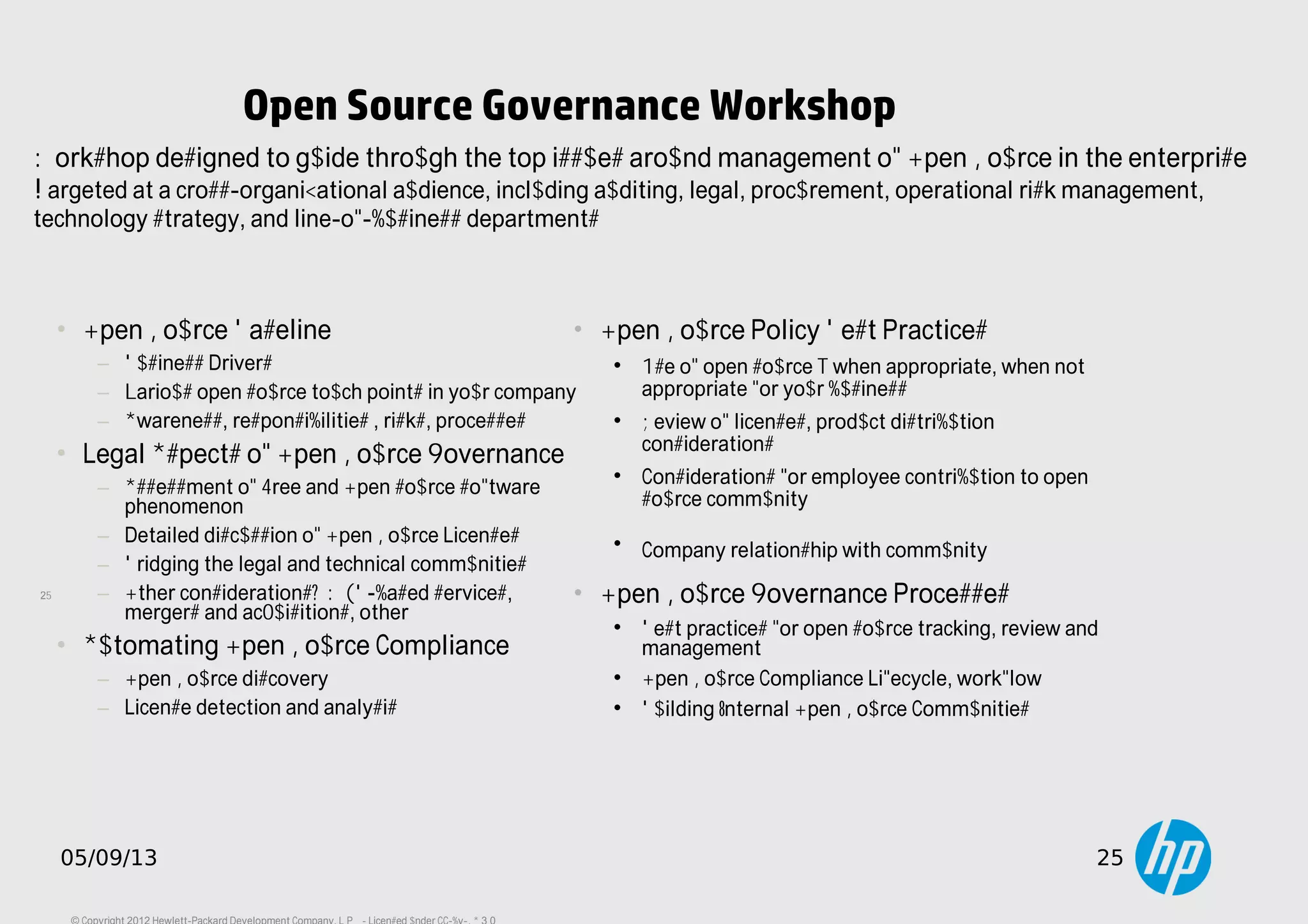 25
05/09/13 25
Open Source Governance Workshop
• Open Source Baseline
− Business Drivers
− Various open source touch points in your company
− Awareness, responsibilities , risks, processes
• Legal Aspects of Open Source Governance
− Assessment of Free and Open source software
phenomenon
− Detailed discussion of Open Source Licenses
− Bridging the legal and technical communities
− Other considerations: WEB-based services,
mergers and acquisitions, other
• Automating Open Source Compliance
− Open Source discovery
− License detection and analysis
• Open Source Policy Best Practices

Use of open source – when appropriate, when not
appropriate for your business

Review of licenses, product distribution
considerations

Considerations for employee contribution to open
source community

Company relationship with community
• Open Source Governance Processes

Best practices for open source tracking, review and
management

Open Source Compliance Lifecycle, workflow

Building Internal Open Source Communities
Workshop designed to guide through the top issues around management of Open Source in the enterprise.
Targeted at a cross-organizational audience, including auditing, legal, procurement, operational risk management,
technology strategy, and line-of-business departments
 