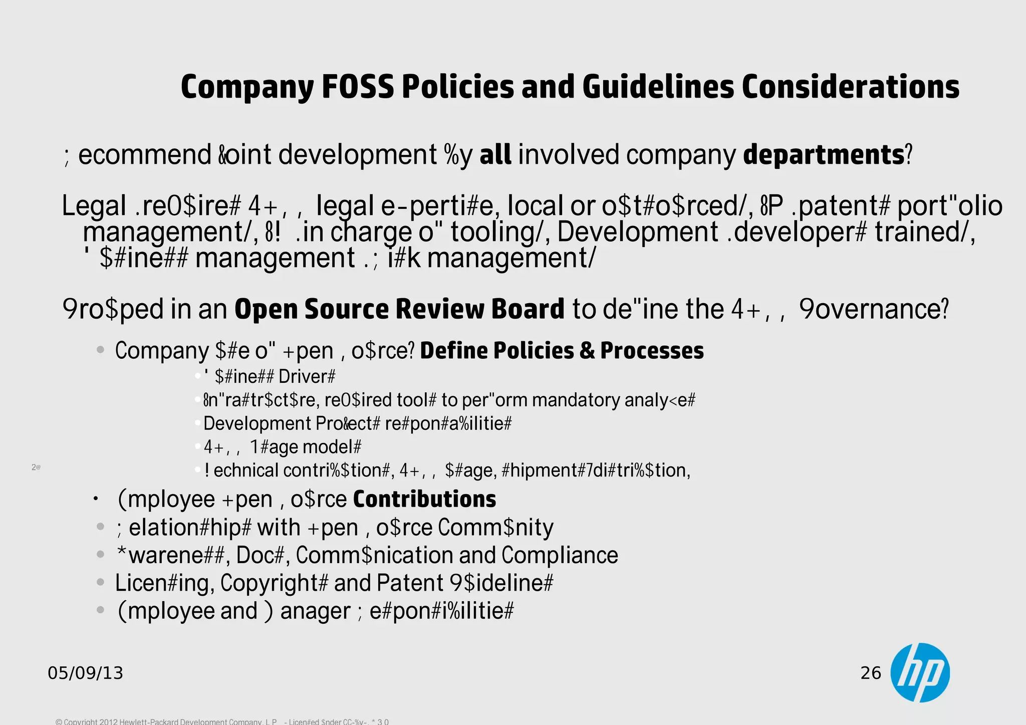 26
05/09/13 26
Company FOSS Policies and Guidelines Considerations
Recommend joint development by all involved company departments:
Legal (requires FOSS legal expertise, local or outsourced), IP (patents portfolio
management), IT (in charge of tooling), Development (developers trained),
Business management (Risk management)
Grouped in an Open Source Review Board to define the FOSS Governance:
• Company use of Open Source: Define Policies & Processes
•Business Drivers
•Infrastructure, required tools to perform mandatory analyzes
•Development Projects responsabilities
•FOSS Usage models
•Technical contributions, FOSS usage, shipments/distribution, ...
•
Employee Open Source Contributions
• Relationships with Open Source Community
• Awareness, Docs, Communication and Compliance
• Licensing, Copyrights and Patent Guidelines
• Employee and Manager Responsibilities
 