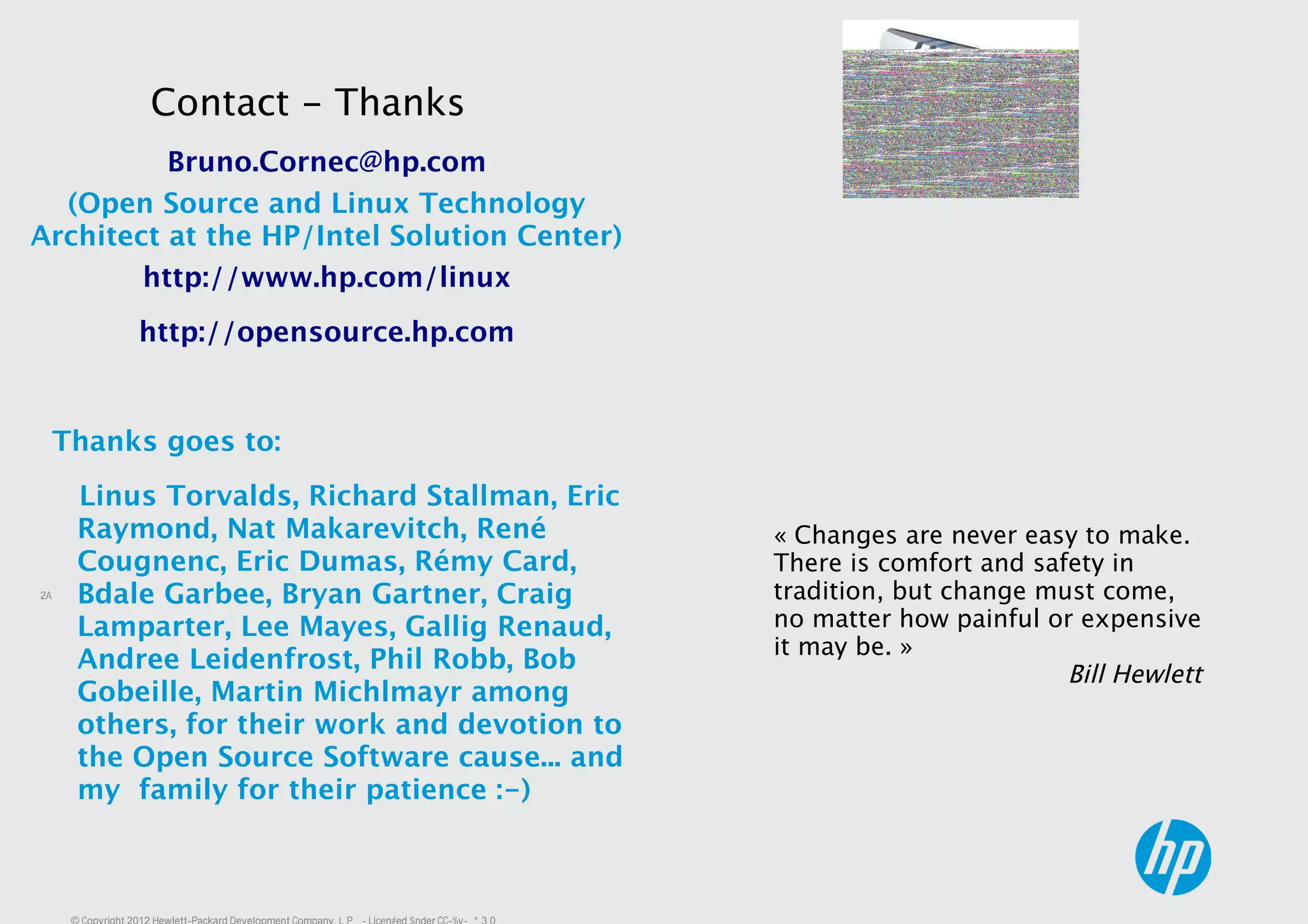 28
« Changes are never easy to make.
There is comfort and safety in
tradition, but change must come,
no matter how painful or expensive
it may be. »
Bill Hewlett
Bruno.Cornec@hp.com
(Open Source and Linux Technology
Architect at the HP/Intel Solution Center)
http://www.hp.com/linux
http://opensource.hp.com
Thanks goes to:
Linus Torvalds, Richard Stallman, Eric
Raymond, Nat Makarevitch, René
Cougnenc, Eric Dumas, Rémy Card,
Bdale Garbee, Bryan Gartner, Craig
Lamparter, Lee Mayes, Gallig Renaud,
Andree Leidenfrost, Phil Robb, Bob
Gobeille, Martin Michlmayr among
others, for their work and devotion to
the Open Source Software cause... and
my family for their patience :-)
Contact - Thanks
 