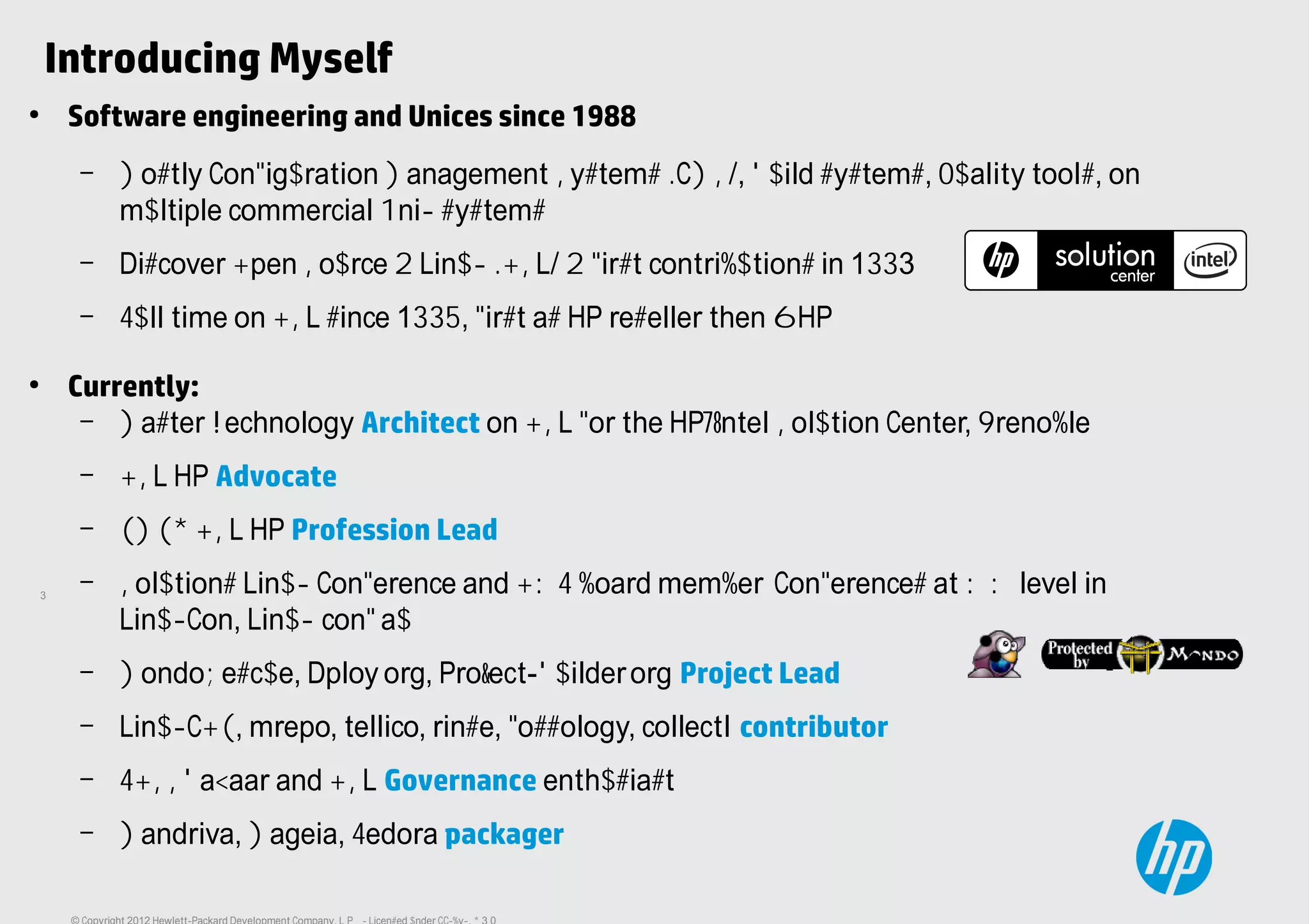 3
Introducing Myself
●
Software engineering and Unices since 1988
– Mostly Configuration Management Systems (CMS), Build systems, quality tools, on
multiple commercial Unix systems
– Discover Open Source & Linux (OSL) & first contributions in 1993
– Full time on OSL since 1995, first as HP reseller then @HP
●
Currently:
– Master Technology Architect on OSL for the HP/Intel Solution Center, Grenoble
– OSL HP Advocate
– EMEA OSL HP Profession Lead
– Solutions Linux Conference and OWF board member. Conferences at WW level in
LinuxCon, Linux.conf.au
– MondoRescue, Dploy.org, Project-Builder.org Project Lead
– LinuxCOE, mrepo, tellico, rinse, fossology, collectl contributor
– FOSSBazaar and OSL Governance enthusiast
– Mandriva, Mageia, Fedora packager
 