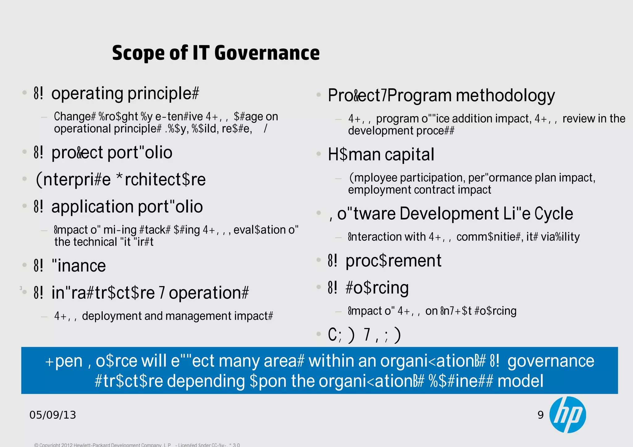 9
05/09/13 9
Scope of IT Governance
• IT operating principles
− Changes brought by extensive FOSS usage on
operational principles (buy, build, reuse, ...)
• IT project portfolio
• Enterprise Architecture
• IT application portfolio
− Impact of mixing stacks using FOSS, evaluation of
the technical fit first.
• IT finance
• IT infrastructure / operations
− FOSS deployment and management impacts
• Project/Program methodology
− FOSS program office addition impact, FOSS review in the
development process
• Human capital
− Employee participation, performance plan impact,
employment contract impact
• Software Development Life Cycle
− Interaction with FOSS communities, its viability
• IT procurement
• IT sourcing
− Impact of FOSS on In/Out sourcing
• CRM / SRM
Open Source will effect many areas within an organization’s IT governance
structure depending upon the organization’s business model
 