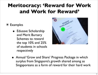 Meritocracy: ‘Reward for Work
     and Work for Reward’

✴ Examples
   • Edusave Scholarship
      and Merit Bursary
      Schemes to reward
      the top 10% and 25%
      of students in schools
      respectively

   • Annual ‘Grow and Share’ Progress Package in which
      surplus from Singapore’s growth shared among as
      Singaporeans as a form of reward for their hard work

                                                             13
 