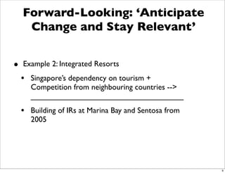 Forward-Looking: ‘Anticipate
   Change and Stay Relevant’


• Example 2: Integrated Resorts
 • Singapore’s dependency on tourism +
    Competition from neighbouring countries -->
    Need to improve tourist industry
  • Building of IRs at Marina Bay and Sentosa from
    2005




                                                     9
 