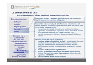 14AEEGSI-DSID24/06/2016
Alcuni dei contenuti minimi essenziali delle Convenzioni Tipo
DISPOSIZIONI GENERALI
Definizioni
Oggetto
Regime giuridico
Perimetro
Durata
Possibilità di ampliare il perimetro dell’affidamento al fine di assicurare
l’equilibrio economico-finanziario della gestione
Possibilità di estendere la durata dell'affidamento, entro il termine del
periodo regolatorio pro tempore vigente e comunque nei limiti previsti dalle
norme vigenti, nei seguenti casi:
• nuove e ingenti necessità di investimento, anche derivanti da un
significativo incremento della popolazione servita, a seguito di processi
di accorpamento gestionale (cfr. Legge di Stabilità 2015)
• mancata corresponsione del valore di subentro da parte del Gestore
entranteSTRUMENTI PER IL
MANTENIMENTO
DELL’EQUILIBRIO
ECONOMICO-FINANZIARIO
Raggiungimento e
mantenimento
Istanza di
riequilibrio
Misure per il
mantenimento
Approvazione
misure di riequilibrio
Ordine di priorità delle misure di riequilibrio:
• revisione della predisposizione tariffaria ( con particolare riferimento
a: trattamento dei costi di morosità; allocazione temporale dei
conguagli; rideterminazione del deposito cauzionale; revisione
dell’articolazione tariffaria; rimodulazione del pagamento di canoni e
mutui)
• revisione del Programma degli Interventi
• modifica del perimetro o estensione della durata dell'affidamento;
• richiesta di accesso alle misure di perequazione disciplinate dalla
regolazione dell'AEEGSI
• eventuali ulteriori misure definite dalle parti.
Le convenzioni tipo (2/2)
 