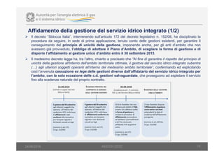 15
Il decreto “Sblocca Italia”, intervenendo sull’articolo 172 del decreto legislativo n. 152/06, ha disciplinato la
procedura da seguire, in sede di prima applicazione, tenuto conto delle gestioni esistenti, per garantire il
conseguimento del principio di unicità della gestione, imponendo anche, per gli enti d’ambito che non
avessero già provveduto, l’obbligo di adottare il Piano d’Ambito, di scegliere la forma di gestione e di
disporre l’affidamento al gestore unico d’ambito entro il 30 settembre 2015.
Il medesimo decreto legge ha, tra l’altro, chiarito e precisato che “Al fine di garantire il rispetto del principio di
unicità della gestione all'interno dell'ambito territoriale ottimale, il gestore del servizio idrico integrato subentra
(…) agli ulteriori soggetti operanti all'interno del medesimo ambito territoriale”, confermando ed esplicitando
così l’avvenuta cessazione ex lege delle gestioni diverse dall’affidatario del servizio idrico integrato per
l’ambito, con la sola eccezione delle c.d. gestioni salvaguardate, che proseguono ad espletare il servizio
fino alla scadenza naturale del proprio contratto.
Affidamento della gestione del servizio idrico integrato (1/2)
AEEGSI-DSID24/06/2016
 
