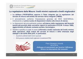 La delibera 218/2016/R/IDR approva il Testo integrato per la regolazione del
servizio di misura nell’ambito del servizio idrico integrato (TIMSII).
Il provvedimento conferma l’impostazione generale del DCO 42/2016/R/IDR,
introducendo un primo nucleo di disposizioni relative alla misura di utenza.
Le disposizioni del provvedimento portano all’interno della regolazione dell’Autorità
quanto già previsto dalle normative vigenti (in particolare d.P.C.M. 4 marzo 1996),
aggiornandolo all’attuale contesto sociale e tecnologico.
Obiettivo specifico è quello di avere uniformità a livello nazionale del livello minimo
delle operazioni, degli output del servizio di misura e della chiarezza degli
obblighi e dei diritti delle parti, in particolare:
• Autorità ha definito livelli minimi nazionali
• EGA possono stabilire livelli migliorativi (investimenti PDI)
18
La regolazione della Misura: livelli minimi nazionali e livelli migliorativi
AEEGSI-DSID24/06/2016
Piano Strategico Autorità
2015-2018:
«Sviluppo di meccanismi per favorire l’efficienza
idrica e la misurazione dei consumi»
 