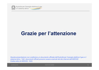 19
Grazie per l’attenzione
Questa presentazione non costituisce un documento ufficiale dell’Autorità per l’energia elettrica il gas e il
sistema idrico. Tutti i documenti ufficiali possono essere scaricati dal sito internet dell’AEEGSI
Codice etico di AEEGSI, 10(3)
AEEGSI-DSID24/06/2016
 