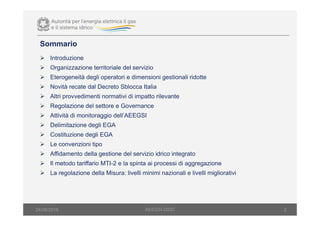 Sommario
Introduzione
Organizzazione territoriale del servizio
Eterogeneità degli operatori e dimensioni gestionali ridotte
Novità recate dal Decreto Sblocca Italia
Altri provvedimenti normativi di impatto rilevante
Regolazione del settore e Governance
Attività di monitoraggio dell’AEEGSI
Delimitazione degli EGA
Costituzione degli EGA
Le convenzioni tipo
Affidamento della gestione del servizio idrico integrato
Il metodo tariffario MTI-2 e la spinta ai processi di aggregazione
La regolazione della Misura: livelli minimi nazionali e livelli migliorativi
2AEEGSI-DSID24/06/2016
 