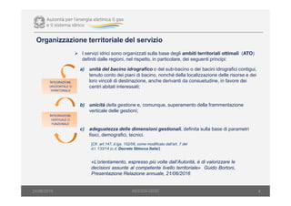Organizzazione territoriale del servizio
4
I servizi idrici sono organizzati sulla base degli ambiti territoriali ottimali (ATO)
definiti dalle regioni, nel rispetto, in particolare, dei seguenti principi:
a) unità del bacino idrografico o del sub-bacino o dei bacini idrografici contigui,
tenuto conto dei piani di bacino, nonché della localizzazione delle risorse e dei
loro vincoli di destinazione, anche derivanti da consuetudine, in favore dei
centri abitati interessati;
b) unicità della gestione e, comunque, superamento della frammentazione
verticale delle gestioni;
c) adeguatezza delle dimensioni gestionali, definita sulla base di parametri
fisici, demografici, tecnici.
INTEGRAZIONE
ORIZZONTALE O
TERRITORIALE
INTEGRAZIONE
VERTICALE O
FUNZIONALE
[Cfr. art.147, d.lgs. 152/06, come modificato dall’art. 7 del
d.l. 133/14 (c.d. Decreto Sblocca Italia)]
«L’orientamento, espresso più volte dall’Autorità, è di valorizzare le
decisioni assunte al competente livello territoriale» Guido Bortoni,
Presentazione Relazione annuale, 21/06/2016
AEEGSI-DSID24/06/2016
 