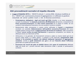 Altri provvedimenti normativi di impatto rilevante
7
Legge di Stabilità 2015 (L. 190/2014 articolo 1, comma 609), introduce modifiche al
D.L. 138/2011 per «promuovere processi di aggregazione» e «rafforzare la gestione
industriale dei servizi pubblici locali a rete di rilevanza economica».
• Partecipazione obbligatoria degli enti locali agli EGA (ribadita), a cui viene assegnato il
compito di predisporre la relazione prodromica all’affidamento del servizio, comprensiva del
Piano economico-finanziario che deve essere asseverato da un istituto di credito, da una
società di intermediazione finanziaria o da una società di revisione contabile.
• Mantenimento della concessione in essere anche nell’ipotesi di fusioni o acquisizioni
societarie con possibile rideterminazione dell’equilibrio economico-finanziario del nuovo
soggetto gestore (anche tramite «l’aggiornamento del termine di scadenza» delle concessioni
in essere, previa verifica da parte dell’Autorità di regolazione competente, ove istituita, da
effettuare anche con riferimento al PdI).
• Attribuzione, in via generale, dei finanziamenti concessi a valere su risorse statali agli enti di
governo degli ambiti o ai relativi gestori, a sostegno di PdI approvati; assegnazione delle
risorse in via prioritaria ai gestori che abbiano deliberato operazioni di aggregazione
societaria, nonché a quelli selezionati con gara o di cui l’Autorità attesti l’efficienza
gestionale e la qualità del servizio reso.
• Esclusione dai vincoli del patto di stabilità interno delle spese di investimento effettuate
dagli enti locali con i proventi derivanti dalla dismissione totale o parziale di partecipazioni
societarie.
AEEGSI-DSID24/06/2016
 