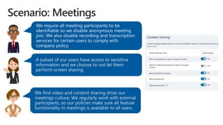 A subset of our users have access to sensitive
information and we choose to not let them
perform screen sharing.
We find video and content sharing drive our
meetings culture. We regularly work with external
participants, so our policies make sure all feature
functionality in meetings is available to all users.
 