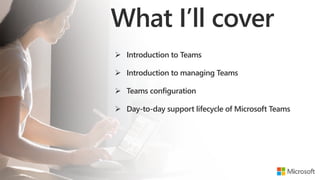 What I’ll cover
 Introduction to Teams
 Introduction to managing Teams
 Teams configuration
 Day-to-day support lifecycle of Microsoft Teamsdsdwsd
 