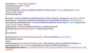 $GroupName = "<SecurityGroupName>“
$AllowGroupCreation = "False"
Connect-AzureAD
$settingsObjectID = (Get-AzureADDirectorySetting | Where-object -Property Displayname -Value
"Group.Unified" -EQ).id
if(!$settingsObjectID)
{
$template = Get-AzureADDirectorySettingTemplate | Where-object {$_.displayname -eq "group.unified"}
$settingsCopy = $template.CreateDirectorySetting() New-AzureADDirectorySetting -DirectorySetting
$settingsCopy $settingsObjectID = (Get-AzureADDirectorySetting | Where-object -Property Displayname
-Value "Group.Unified" -EQ).id }
$settingsCopy = Get-AzureADDirectorySetting -Id $settingsObjectID
$settingsCopy["EnableGroupCreation"] = $AllowGroupCreation
if(
$GroupName)
{
$settingsCopy["GroupCreationAllowedGroupId"] = (Get-AzureADGroup -SearchString
$GroupName).objectid
} else {
$settingsCopy["GroupCreationAllowedGroupId"] = $GroupName } Set-AzureADDirectorySetting -Id
$settingsObjectID -DirectorySetting $settingsCopy (Get-AzureADDirectorySetting -Id
$settingsObjectID).Valueshttps://docs.microsoft.com/en-us/office365/admin/create-groups/manage-creation-of-groups?view=o365-
worldwide
 