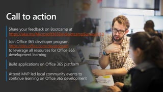 Call to action
Join Office 365 developer program
https://dev.office.com/devprogram
to leverage all resources for Office 365
development learning
Build applications on Office 365 platform
Attend MVP led local community events to
continue learning on Office 365 development
Share your feedback on Bootcamp at
https://aka.ms/Microsoft365DevBootcampSurvey2019
 