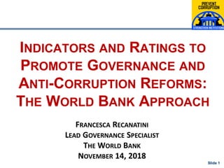 Slide 1Slide 1
INDICATORS AND RATINGS TO
PROMOTE GOVERNANCE AND
ANTI-CORRUPTION REFORMS:
THE WORLD BANK APPROACH
FRANCESCA RECANATINI
LEAD GOVERNANCE SPECIALIST
THE WORLD BANK
NOVEMBER 14, 2018
 